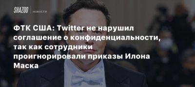 Илона Маска - ФТК США: Twitter не нарушил соглашение о конфиденциальности, так как сотрудники проигнорировали приказы Илона Маска - beltion-game.com - Сша