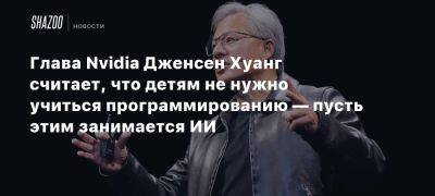 Дженсен Хуанг - Глава Nvidia Дженсен Хуанг считает, что детям не нужно учиться программированию — пусть этим занимается ИИ - beltion-game.com - Глава