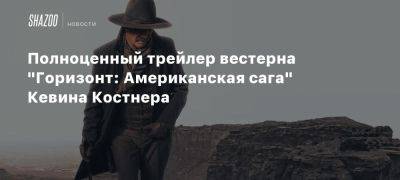 Сэм Уортингтон - Майкл Рукер - Кевин Костнер - Сиенна Миллер - Полноценный трейлер вестерна «Горизонт: Американская сага» Кевина Костнера - beltion-game.com - Россия - Сша