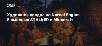 Художник создал на Unreal Engine 5 смесь из STALKER и Minecraft