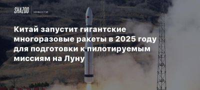 Китай запустит гигантские многоразовые ракеты в 2025 году для подготовки к пилотируемым миссиям на Луну