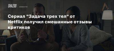 Сериал «Задача трех тел» от Netflix получил смешанные отзывы критиков - beltion-game.com - Китай