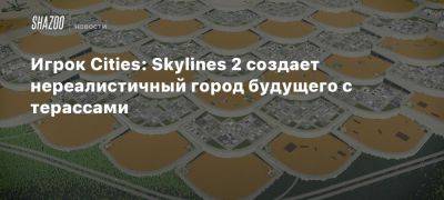 Игрок Cities: Skylines 2 создает нереалистичный город будущего с терассами