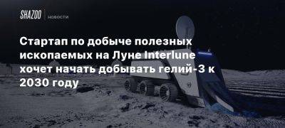 Стартап по добыче полезных ископаемых на Луне Interlune хочет начать добывать гелий-3 к 2030 году