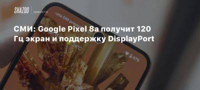 СМИ: Google Pixel 8a получит 120 Гц экран и поддержку DisplayPort