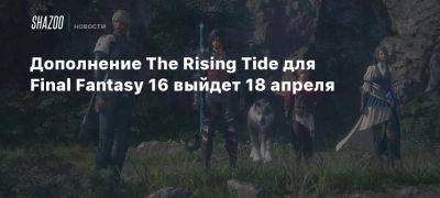 Дополнение The Rising Tide для Final Fantasy 16 выйдет 18 апреля - beltion-game.com - Для