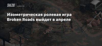 Изометрическая ролевая игра Broken Roads выйдет в апреле - beltion-game.com - Австралия