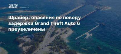 Шрайер: опасения по поводу задержки Grand Theft Auto 6 преувеличены