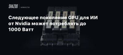 Следующее поколение GPU для ИИ от Nvidia может потреблять до 1000 Ватт - beltion-game.com - Для