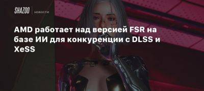 AMD работает над версией FSR на базе ИИ для конкуренции с DLSS и XeSS