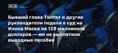 Бывший глава Twitter и другие руководители подали в суд на Илона Маска на 128 миллионов долларов — им не выплатили выходные пособия