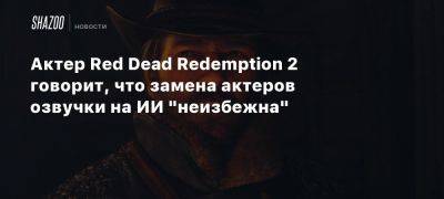 Артур Морган - Актер Red Dead Redemption 2 говорит, что замена актеров озвучки на ИИ «неизбежна» - beltion-game.com - На - Red - Red Dead Redemption