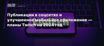 Публикации в соцсетях и улучшенное мобильное приложение — планы Twitch на 2024 год