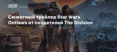 Сюжетный трейлер Star Wars Outlaws от создателей The Division