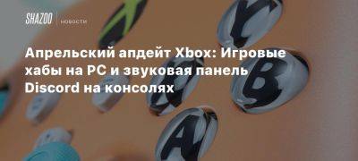 Апрельский апдейт Xbox: Игровые хабы на PC и звуковая панель Discord на консолях