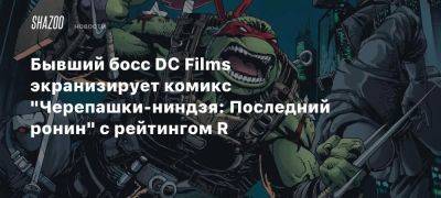 Бывший босс DC Films экранизирует комикс «Черепашки-ниндзя: Последний ронин» с рейтингом R