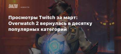 Просмотры Twitch за март: Overwatch 2 вернулась в десятку популярных категорий