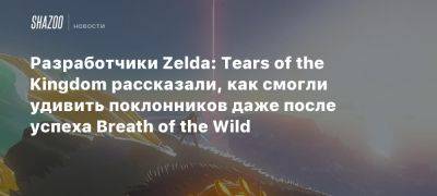 Разработчики Zelda: Tears of the Kingdom рассказали, как смогли удивить поклонников даже после успеха Breath of the Wild