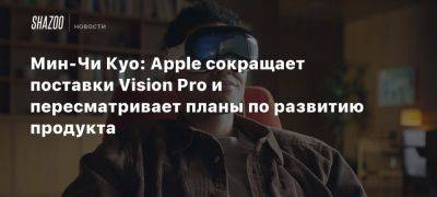 Мин-Чи Куо: Apple сокращает поставки Vision Pro и пересматривает планы по развитию продукта - beltion-game.com - Сша