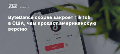 ByteDance скорее закроет TikTok в США, чем продаст американскую версию