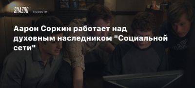 Аарон Соркин работает над духовным наследником «Социальной сети»