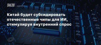 Китай будет субсидировать отечественные чипы для ИИ, стимулируя внутренний спрос