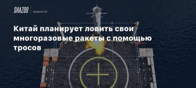 Китай планирует ловить свои многоразовые ракеты с помощью тросов - beltion-game.com - Китай