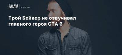 Трой Бейкер не озвучивал главного героя GTA 6