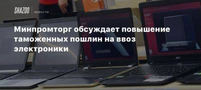 Минпромторг обсуждает повышение таможенных пошлин на ввоз электроники