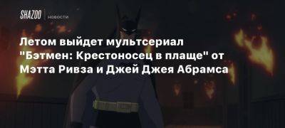 Летом выйдет мультсериал «Бэтмен: Крестоносец в плаще» от Мэтта Ривза и Джей Джея Абрамса