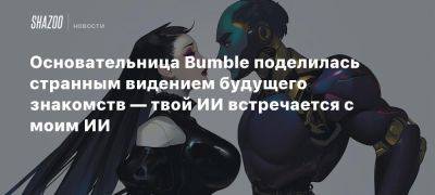 Основательница Bumble поделилась странным видением будущего знакомств — твой ИИ встречается с моим ИИ - beltion-game.com - Сан-Франциско