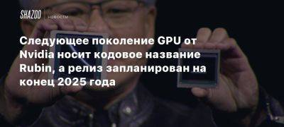 Следующее поколение GPU от Nvidia носит кодовое название Rubin, а релиз запланирован на конец 2025 года - beltion-game.com