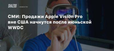 СМИ: Продажи Apple Vision Pro вне США начнутся после июньской WWDC