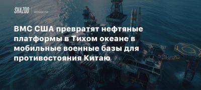 ВМС США превратят нефтяные платформы в Тихом океане в мобильные военные базы для противостояния Китаю - beltion-game.com - Сша - Китай - Mobile