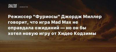 Режиссер «Фуриосы» Джордж Миллер говорит, что игра Mad Max не оправдала ожиданий — но он бы хотел новую игру от Хидео Кодзимы