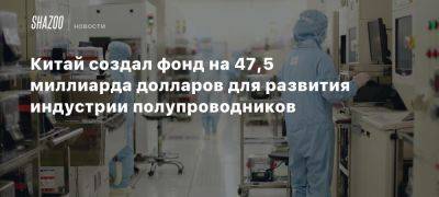 Китай создал фонд на 47,5 миллиарда долларов для развития индустрии полупроводников