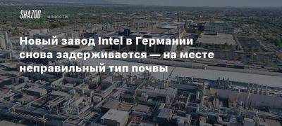 Новый завод Intel в Германии снова задерживается — на месте неправильный тип почвы