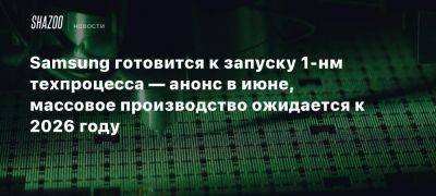 Samsung готовится к запуску 1-нм техпроцесса — анонс в июне, массовое производство ожидается к 2026 году - beltion-game.com - Сша