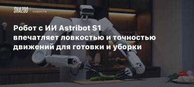 Робот с ИИ Astribot S1 впечатляет ловкостью и точностью движений для готовки и уборки