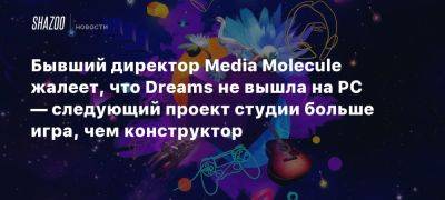 Бывший директор Media Molecule жалеет, что Dreams не вышла на PC — следующий проект студии больше игра, чем конструктор - beltion-game.com