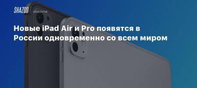 Новые iPad Air и Pro появятся в России одновременно со всем миром