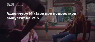 Адвенчуру Mixtape про подростков выпустят на PS5