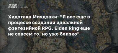 Хидэтака Миядзаки: «Я все еще в процессе создания идеальной фэнтезийной RPG. Elden Ring еще не совсем то, но уже близко» - beltion-game.com