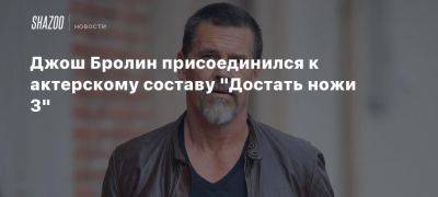 Джош Бролин - Джереми Реннер - Дэниел Крейг - Джонсон Райан - Бенуа Блан - Джош Оконнор - Джош Бролин присоединился к актерскому составу «Достать ножи 3» - beltion-game.com