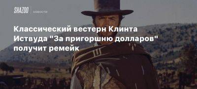 Классический вестерн Клинта Иствуда «За пригоршню долларов» получит ремейк - beltion-game.com