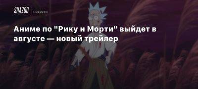 Аниме по «Рику и Морти» выйдет в августе — новый трейлер - beltion-game.com