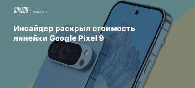 Инсайдер раскрыл стоимость линейки Google Pixel 9