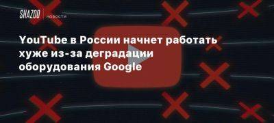 YouTube в России начнет работать хуже из-за деградации оборудования Google