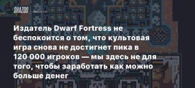 Издатель Dwarf Fortress не беспокоится о том, что культовая игра снова не достигнет пика в 120 000 игроков — мы здесь не для того, чтобы заработать как можно больше денег