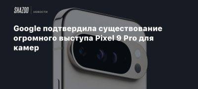 Google подтвердила существование огромного выступа Pixel 9 Pro для камер